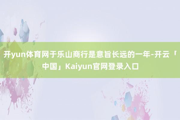 开yun体育网于乐山商行是意旨长远的一年-开云「中国」Kai