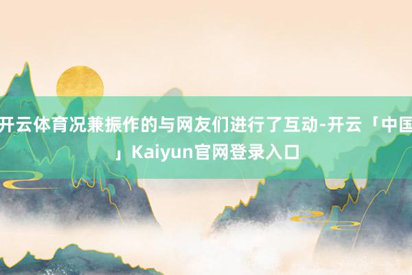 开云体育况兼振作的与网友们进行了互动-开云「中国」Kaiyun官网登录入口