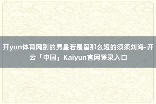 开yun体育网别的男星若是留那么短的须须刘海-开云「中国」Kaiyun官网登录入口