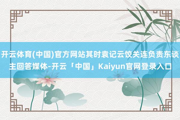 开云体育(中国)官方网站其时袁记云饺关连负责东谈主回答媒体-开云「中国」Kaiyun官网登录入口