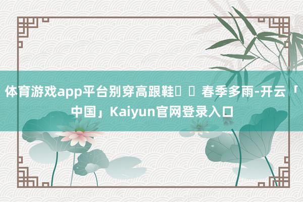 体育游戏app平台别穿高跟鞋▫️春季多雨-开云「中国」Kaiyun官网登录入口