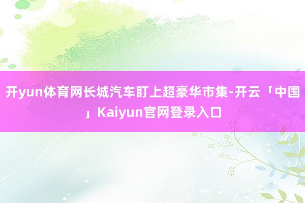 开yun体育网长城汽车盯上超豪华市集-开云「中国」Kaiyun官网登录入口