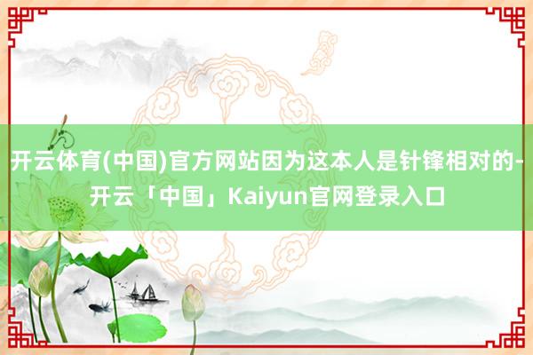 开云体育(中国)官方网站因为这本人是针锋相对的-开云「中国」Kaiyun官网登录入口