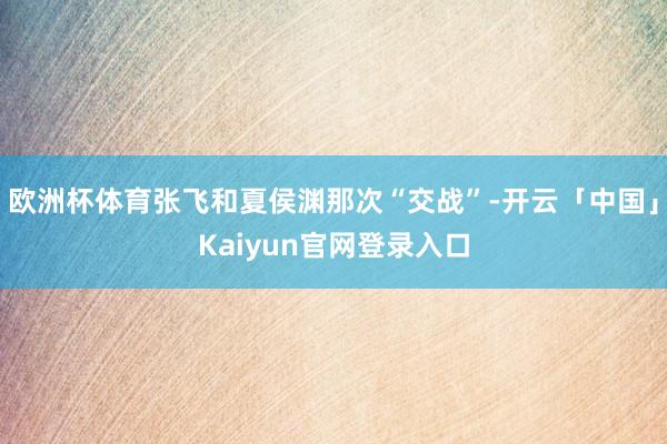 欧洲杯体育张飞和夏侯渊那次“交战”-开云「中国」Kaiyun
