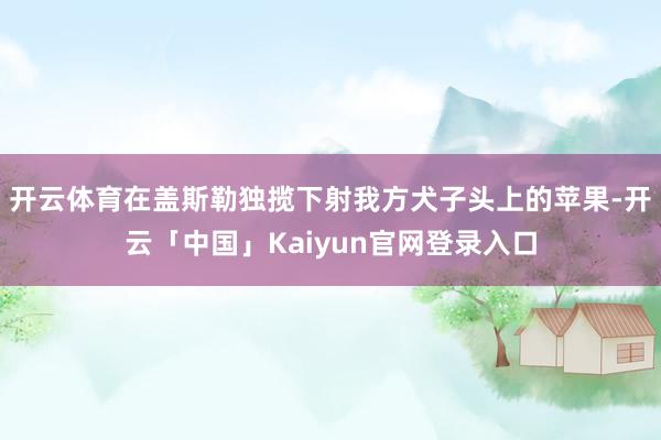 开云体育在盖斯勒独揽下射我方犬子头上的苹果-开云「中国」Kaiyun官网登录入口
