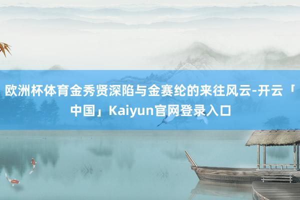 欧洲杯体育金秀贤深陷与金赛纶的来往风云-开云「中国」Kaiyun官网登录入口