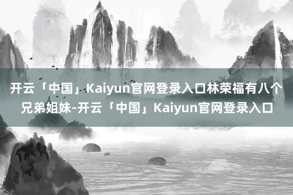 开云「中国」Kaiyun官网登录入口林荣福有八个兄弟姐妹-开云「中国」Kaiyun官网登录入口