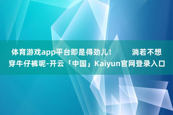 体育游戏app平台即是得劲儿！        淌若不想穿牛仔裤呢-开云「中国」Kaiyun官网登录入口