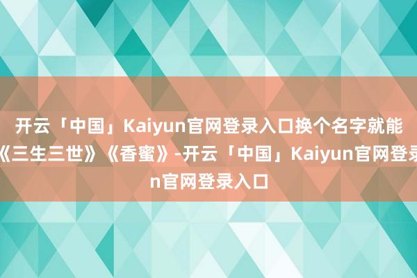 开云「中国」Kaiyun官网登录入口换个名字就能套进《三生三世》《香蜜》-开云「中国」Kaiyun官网登录入口