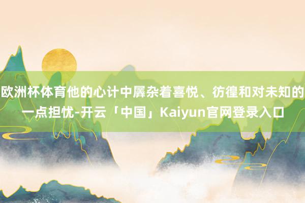 欧洲杯体育他的心计中羼杂着喜悦、彷徨和对未知的一点担忧-开云「中国」Kaiyun官网登录入口