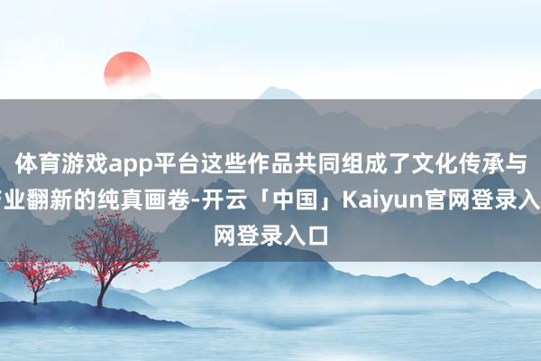 体育游戏app平台这些作品共同组成了文化传承与产业翻新的纯真画卷-开云「中国」Kaiyun官网登录入口