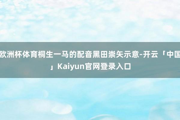 欧洲杯体育桐生一马的配音黑田崇矢示意-开云「中国」Kaiyun官网登录入口