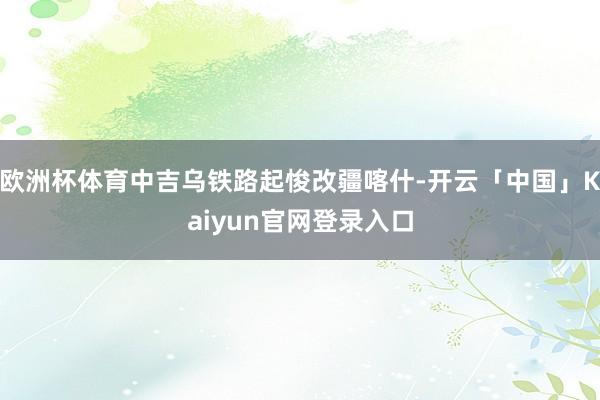 欧洲杯体育中吉乌铁路起悛改疆喀什-开云「中国」Kaiyun官