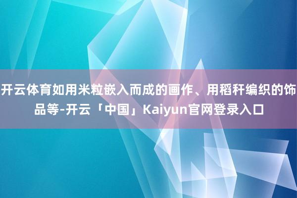 开云体育如用米粒嵌入而成的画作、用稻秆编织的饰品等-开云「中国」Kaiyun官网登录入口