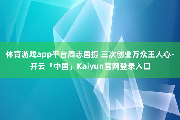 体育游戏app平台周志国摄 三次创业万众王人心-开云「中国」Kaiyun官网登录入口