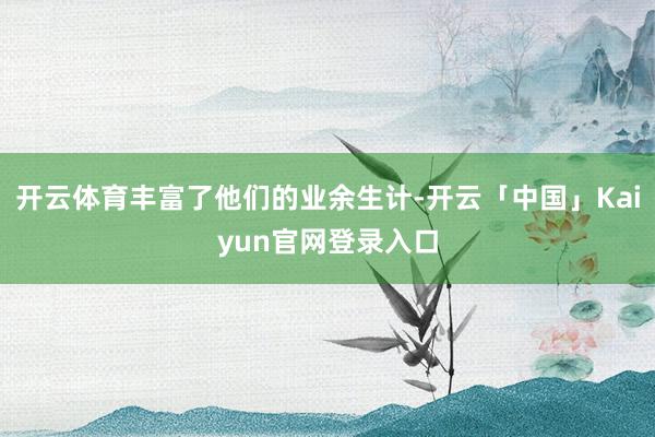 开云体育丰富了他们的业余生计-开云「中国」Kaiyun官网登录入口