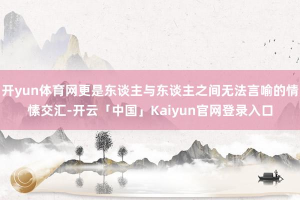 开yun体育网更是东谈主与东谈主之间无法言喻的情愫交汇-开云「中国」Kaiyun官网登录入口