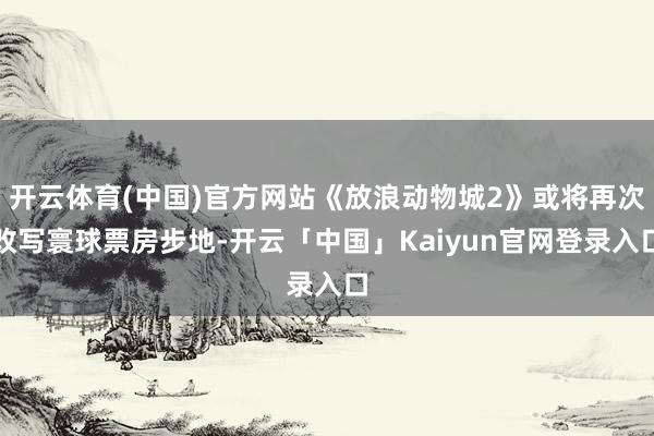 开云体育(中国)官方网站《放浪动物城2》或将再次改写寰球票房步地-开云「中国」Kaiyun官网登录入口