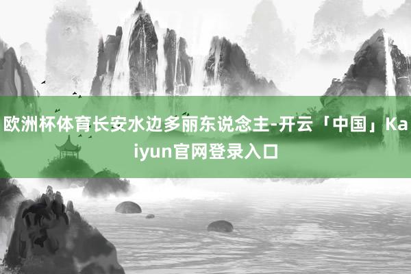 欧洲杯体育长安水边多丽东说念主-开云「中国」Kaiyun官网登录入口