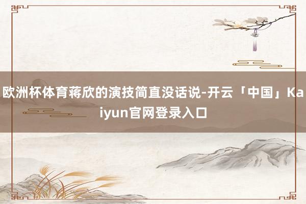 欧洲杯体育蒋欣的演技简直没话说-开云「中国」Kaiyun官网