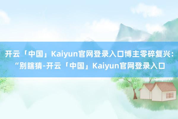开云「中国」Kaiyun官网登录入口博主零碎复兴：“别瞎猜-开云「中国」Kaiyun官网登录入口