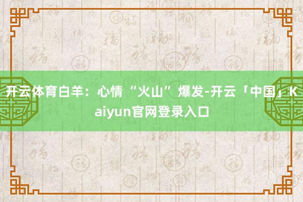开云体育白羊：心情 “火山” 爆发-开云「中国」Kaiyun官网登录入口