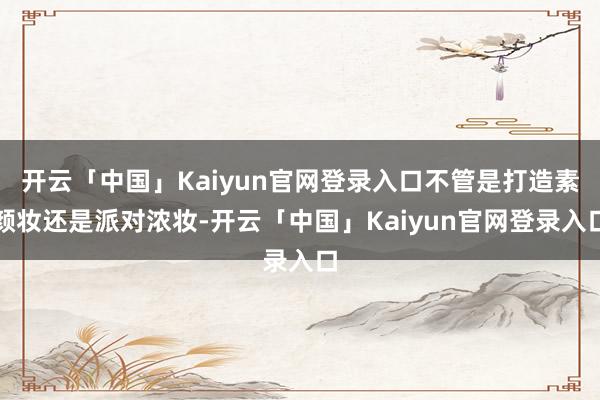 开云「中国」Kaiyun官网登录入口不管是打造素颜妆还是派对
