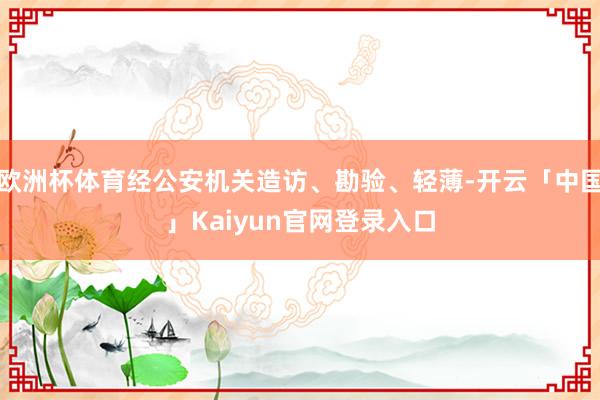 欧洲杯体育经公安机关造访、勘验、轻薄-开云「中国」Kaiyun官网登录入口