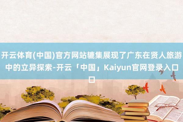 开云体育(中国)官方网站辘集展现了广东在贤人旅游中的立异探索-开云「中国」Kaiyun官网登录入口
