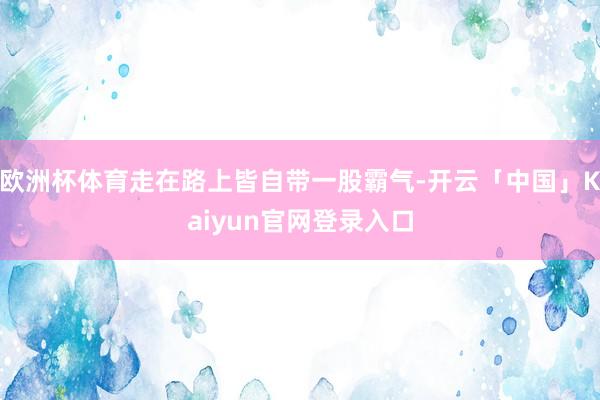 欧洲杯体育走在路上皆自带一股霸气-开云「中国」Kaiyun官网登录入口