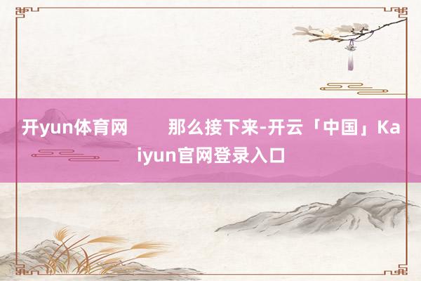 开yun体育网 那么接下来-开云「中国」Kai
