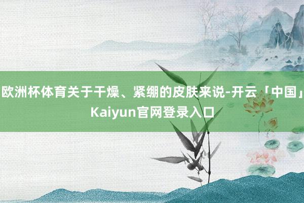 欧洲杯体育关于干燥、紧绷的皮肤来说-开云「中国」Kaiyun
