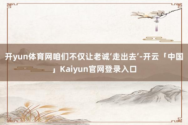 开yun体育网咱们不仅让老诚‘走出去’-开云「中国」Kaiy