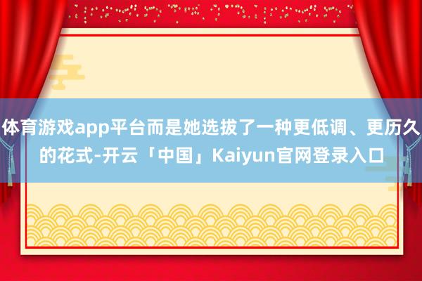 体育游戏app平台而是她选拔了一种更低调、更历久的花式-开云