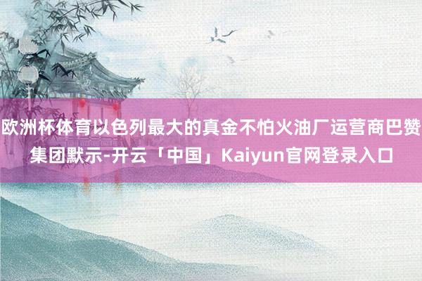 欧洲杯体育以色列最大的真金不怕火油厂运营商巴赞集团默示-开云