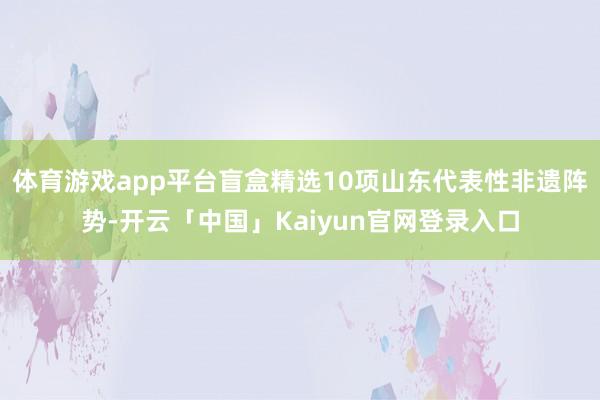 体育游戏app平台盲盒精选10项山东代表性非遗阵势-开云「中国」Kaiyun官网登录入口