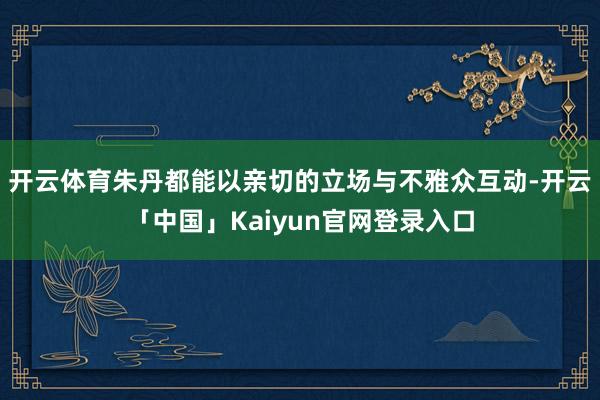 开云体育朱丹都能以亲切的立场与不雅众互动-开云「中国」Kai