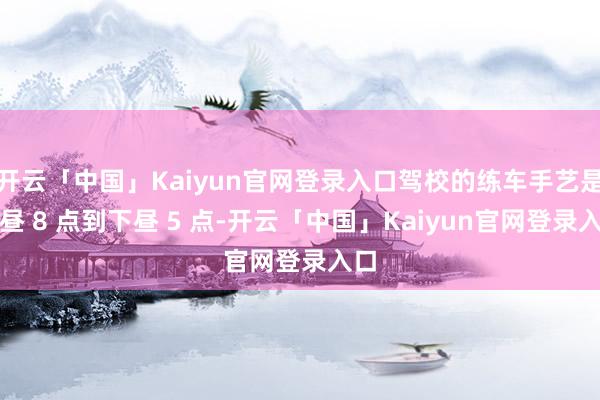 开云「中国」Kaiyun官网登录入口驾校的练车手艺是上昼 8 点到下昼 5 点-开云「中国」Kaiyun官网登录入口