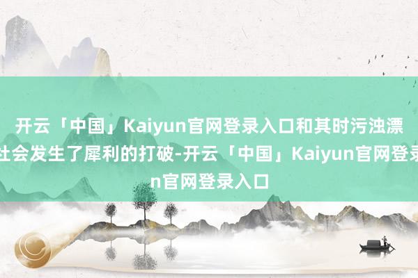 开云「中国」Kaiyun官网登录入口和其时污浊漂泊的社会发生了犀利的打破-开云「中国」Kaiyun官网登录入口