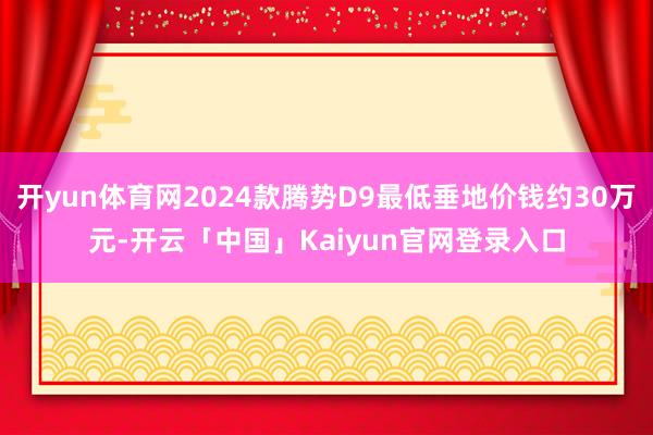 开yun体育网2024款腾势D9最低垂地价钱约30万元-开云「中国」Kaiyun官网登录入口