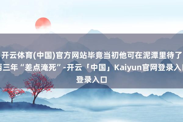 开云体育(中国)官方网站毕竟当初他可在泥潭里待了两三年“差点淹死”-开云「中国」Kaiyun官网登录入口