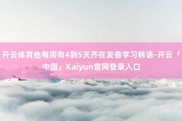 开云体育他每周有4到5天齐在发奋学习韩语-开云「中国」Kaiyun官网登录入口
