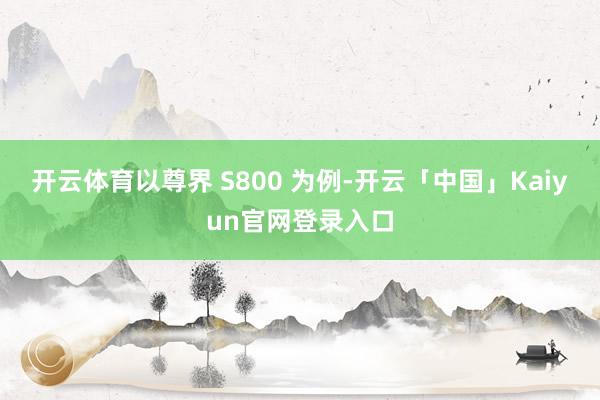 开云体育以尊界 S800 为例-开云「中国」Kaiyun官网