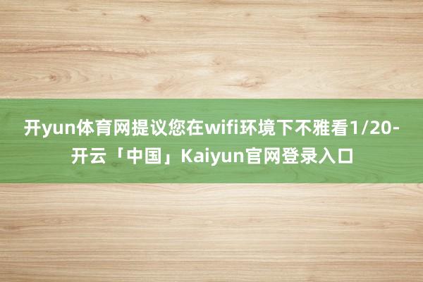 开yun体育网提议您在wifi环境下不雅看1/20-开云「中国」Kaiyun官网登录入口
