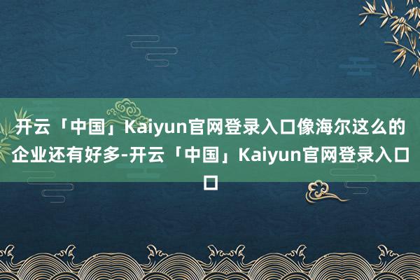 开云「中国」Kaiyun官网登录入口像海尔这么的企业还有好多-开云「中国」Kaiyun官网登录入口