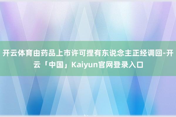 开云体育由药品上市许可捏有东说念主正经调回-开云「中国」Ka