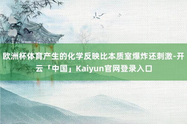 欧洲杯体育产生的化学反映比本质室爆炸还刺激-开云「中国」Ka