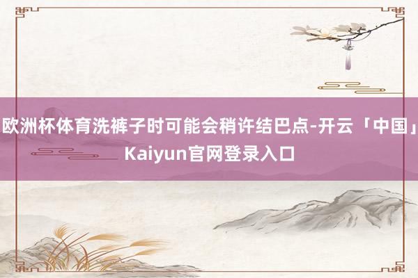 欧洲杯体育洗裤子时可能会稍许结巴点-开云「中国」Kaiyun