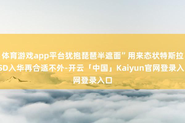 体育游戏app平台犹抱琵琶半遮面”用来态状特斯拉FSD入华再