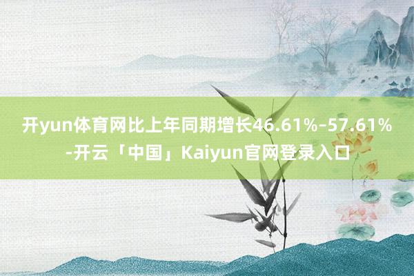 开yun体育网比上年同期增长46.61%–57.61%-开云